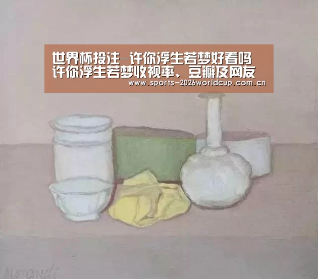 世界杯投注-许你浮生若梦好看吗 许你浮生若梦收视率、豆瓣及网友评论(图4) 世界杯投注