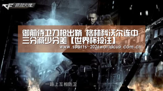 御前侍卫刀枪出鞘 格林科沃尔连中三分减少分差【世界杯投注】(图3) 世界杯投注