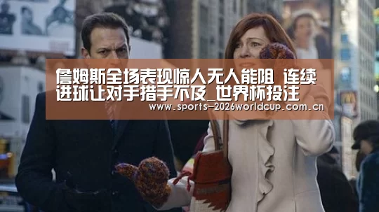 詹姆斯全场表现惊人无人能阻 连续进球让对手措手不及_世界杯投注(图1) 世界杯投注